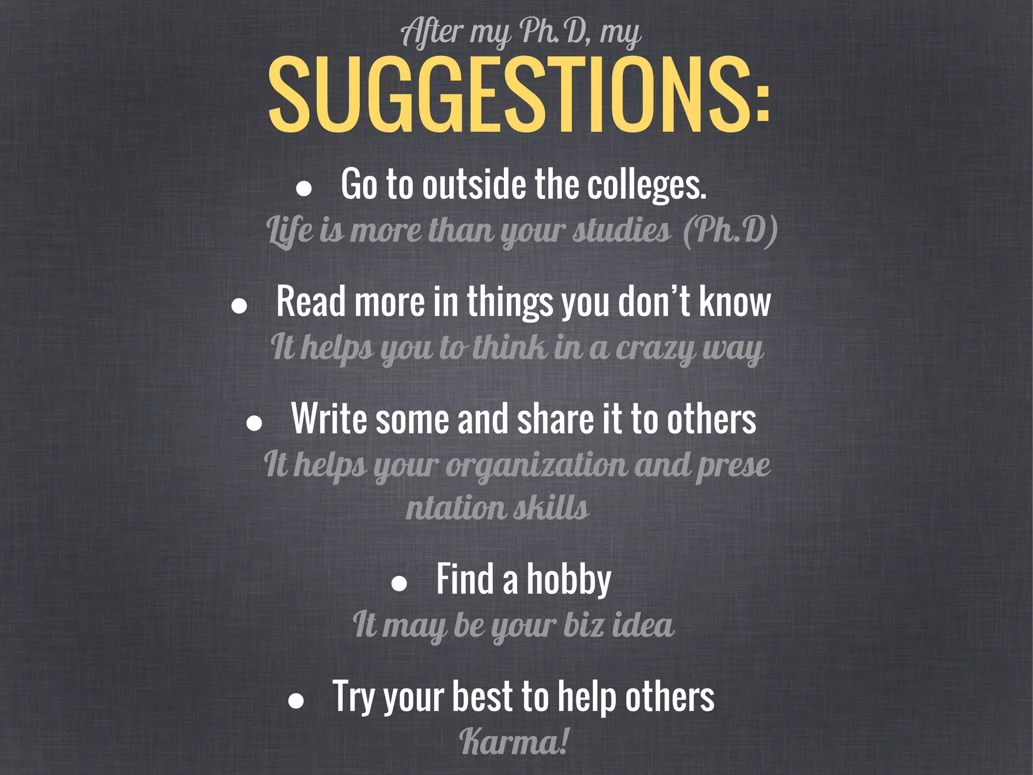 SUGGESTIONS:
After my Ph.D, my
● Go to outside the colleges.
Life is more than your studies (Ph.D)
● Read more in things you don’t know
It helps you to think in a crazy way
● Write some and share it to others
It helps your organization and prese
ntation skills
● Find a hobby
It may be your biz idea
● Try your best to help others
Karma!
 