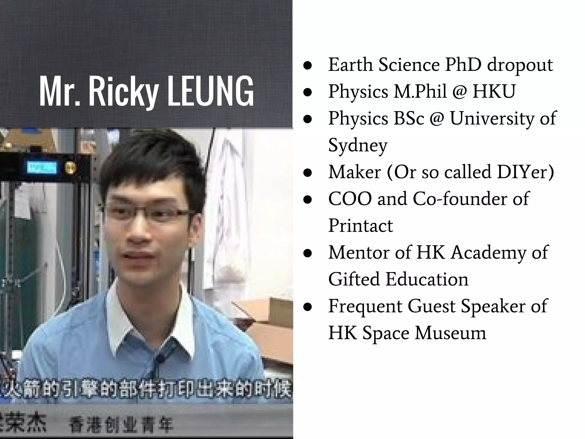 Mr. Ricky LEUNG
● Earth Science PhD dropout
● Physics M.Phil @ HKU
● Physics BSc @ University of
Sydney
● Maker (Or so called DIYer)
● COO and Co-founder of
Printact
● Mentor of HK Academy of
Gifted Education
● Frequent Guest Speaker of
HK Space Museum
 