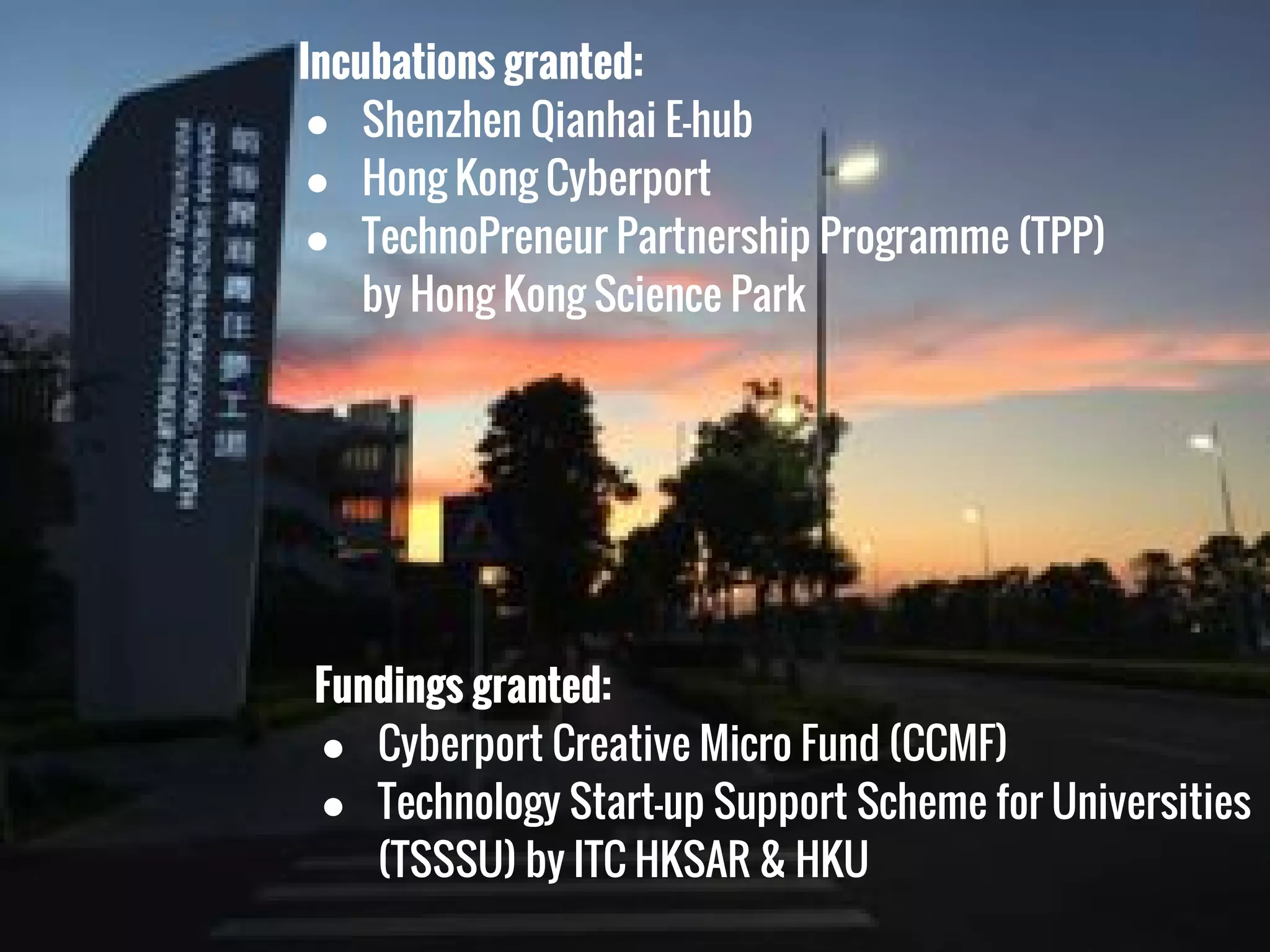 Fundings granted:
● Cyberport Creative Micro Fund (CCMF)
● Technology Start-up Support Scheme for Universities
(TSSSU) by ITC HKSAR & HKU
Incubations granted:
● Shenzhen Qianhai E-hub
● Hong Kong Cyberport
● TechnoPreneur Partnership Programme (TPP)
by Hong Kong Science Park
 