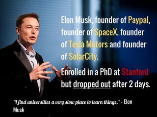 Elon Musk, founder of Paypal,
founder of SpaceX, founder
of Tesla Motors and founder
of SolarCity.
Enrolled in a PhD at Stanford
but dropped out after 2 days.
"I find universities a very slow place to learn things." - Elon
Musk
 