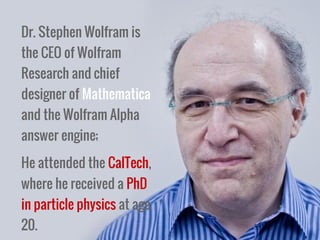 Dr. Stephen Wolfram is
the CEO of Wolfram
Research and chief
designer of Mathematica
and the Wolfram Alpha
answer engine;
He attended the CalTech,
where he received a PhD
in particle physics at age
20.
 
