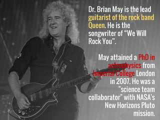 Dr. Brian May is the lead
guitarist of the rock band
Queen. He is the
songwriter of “We Will
Rock You”.
May attained a PhD in
astrophysics from
Imperial College London
in 2007. He was a
"science team
collaborator" with NASA's
New Horizons Pluto
mission.
 