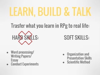 LEARN, BUILD & TALK
Trasfer what you learn in RPg to real life:
HARD SKILLS: SOFT SKILLS:
● Word processing/
Writing Papers/
Essay
● Conduct Experiments
● Organization and
Presentation Skills
● Scientific Method
 