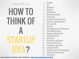 HOW TO
THINK OF
A
STARTUP
IDEA?
I’m just RPg., but
1. Energy
2. A.I.
3. Robotics
4. Biotech
5. Healthcare
6. Pharmaceuticals
7. Education
8. Internet infrastructure
9. Human Augmentation
10. VR and AR
11. Science
12. Transportation & Housing
13. One Million Jobs
14. Programming Tools
15. Hollywood 2.0
16. Diversity
17. Enterprise Software
18. Financial Services
19. Computer Security
20. Global Health
21. Underserved Communities
22. Global Infrastructure
23. Nanotech
Source: Requests of Startup fropm Y-Combinator: https://www.ycombinator.com/rfs/#
 
