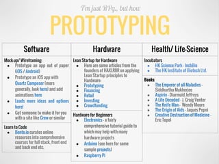 PROTOTYPING
I’m just RPg., but how
Software
Mock-up/ Wireframing:
● Prototype an app out of paper
(iOS / Android)
● Prototype an iOS app with
Quartz Composer (more
generally, look here) and add
animations here
● Loads more ideas and options
here!
● Get someone to make it for you
with a site like Crew or similar
Learn to Code
● Bento.io curates online
resources into comprehensive
courses for full stack, front end
and back end etc.
Hardware
Lean Startup for Hardware
● Here are some articles from the
founders of HAXLR8R on applying
Lean Startup principles to
Hardware:
● Prototyping
● Financing
● Retail
● Investing
● Crowdfunding
Hardware for Beginners
● Electronics​ – a fairly
comprehensive tutorial guide to
which may help with many
hardware projects
● Arduino (see here for some
sample projects)
● Raspberry Pi
Health/ Life-Science
Incubators
● HK Science Park - IncbBio
● The HK Institute of Biotech Ltd.
Books
● The Emperor of all Maladies -
Siddhartha Mukherjee
● Aspirin - Diarmuid Jeffreys
● A Life Decoded - J. Craig Venter
● The Knife Man - Wendy Moore
● The Origin of Aids – Jaques Pepni
● Creative Destruction of Medicine –
Eric Topol
 