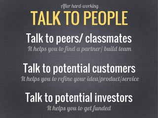 TALK TO PEOPLE
After hard-working
Talk to peers/ classmates
Talk to potential investors
It helps you to find a partner/ build team
It helps you to get funded
Talk to potential customers
It helps you to refine your idea/product/service
 