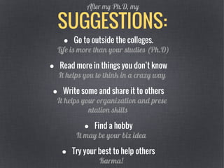 SUGGESTIONS:
After my Ph.D, my
● Go to outside the colleges.
Life is more than your studies (Ph.D)
● Read more in things you don’t know
It helps you to think in a crazy way
● Write some and share it to others
It helps your organization and prese
ntation skills
● Find a hobby
It may be your biz idea
● Try your best to help others
Karma!
 