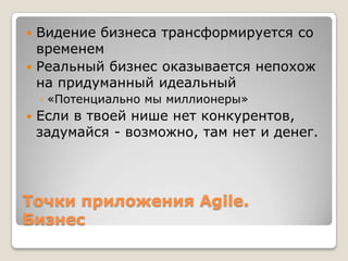 Точки приложения Agile.
Бизнес
 Видение бизнеса трансформируется со
временем
 Реальный бизнес оказывается непохож
на придуманный идеальный
◦ «Потенциально мы миллионеры»
 Если в твоей нише нет конкурентов,
задумайся - возможно, там нет и денег.
 