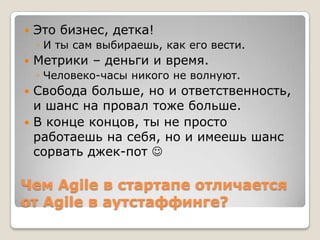 Чем Agile в стартапе отличается
от Agile в аутстаффинге?
 Это бизнес, детка!
◦ И ты сам выбираешь, как его вести.
 Метрики – деньги и время.
◦ Человеко-часы никого не волнуют.
 Свобода больше, но и ответственность,
и шанс на провал тоже больше.
 В конце концов, ты не просто
работаешь на себя, но и имеешь шанс
сорвать джек-пот 
 