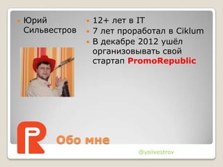 Обо мне
 Юрий
Сильвестров
 12+ лет в IT
 7 лет проработал в Ciklum
 В декабре 2012 ушѐл
организовывать свой
стартап PromoRepublic
@ysilvestrov
 
