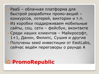 О PromoRepublic
 PaaS – облачная платформа для
быстрой разработки промо-акций –
конкурсов, лотерей, викторин и т.п.
 Из коробки поддерживаем мобильные
сайты, соц. сети – фейсбук, вконтакте
 Среди наших клиентов – Майкрософт,
1+1, Данон, Филипс, Сушия и другие
 Получены seed инвестиции от EastLabs,
сейчас ведѐм переговоры о раунде A
 