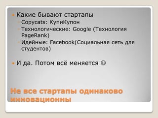 Не все стартапы одинаково
инновационны
 Какие бывают стартапы
◦ Copycats: КупиКупон
◦ Технологические: Google (Технология
PageRank)
◦ Идейные: Facebook(Социальная сеть для
студентов)
 И да. Потом всѐ меняется 
 