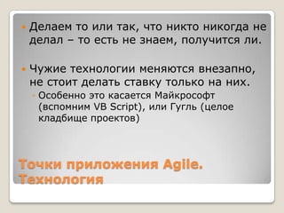 Точки приложения Agile.
Технология
 Делаем то или так, что никто никогда не
делал – то есть не знаем, получится ли.
 Чужие технологии меняются внезапно,
не стоит делать ставку только на них.
◦ Особенно это касается Майкрософт
(вспомним VB Script), или Гугль (целое
кладбище проектов)
 