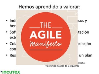Hemos aprendido a valorar:
• Individuos e interacciones sobre procesos y
herramientas
• Software funcionando sobre documentación
extensiva
• Colaboración con el cliente sobre negociación
contractual
• Respuesta ante el cambio sobre seguir un plan
valoramos los elementos de la derecha,
valoramos más los de la izquierda
 