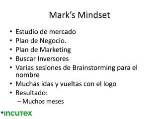 Mark’s Mindset
• Estudio de mercado
• Plan de Negocio.
• Plan de Marketing
• Buscar Inversores
• Varias sesiones de Brainstorming para el
nombre
• Muchas idas y vueltas con el logo
• Resultado:
– Muchos meses
 