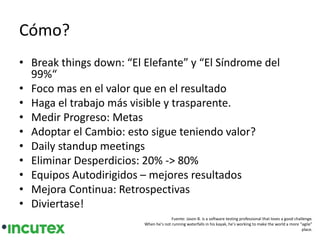 Cómo?
• Break things down: “El Elefante” y “El Síndrome del
99%“
• Foco mas en el valor que en el resultado
• Haga el trabajo más visible y trasparente.
• Medir Progreso: Metas
• Adoptar el Cambio: esto sigue teniendo valor?
• Daily standup meetings
• Eliminar Desperdicios: 20% -> 80%
• Equipos Autodirigidos – mejores resultados
• Mejora Continua: Retrospectivas
• Diviertase!
Fuente: Jason B. is a software testing professional that loves a good challenge.
When he’s not running waterfalls in his kayak, he’s working to make the world a more “agile”
place.
 