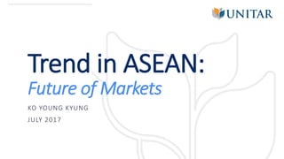 Trend in ASEAN:
Future of Markets
KO YOUNG KYUNG
JULY 2017
 