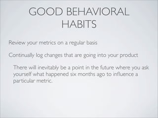 GOOD BEHAVIORAL
            HABITS
Review your metrics on a regular basis

Continually log changes that are going into your product

  There will inevitably be a point in the future where you ask
  yourself what happened six months ago to inﬂuence a
  particular metric.
 