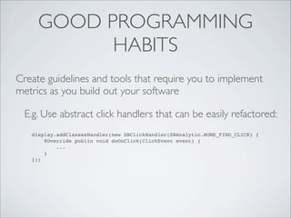 GOOD PROGRAMMING
           HABITS
Create guidelines and tools that require you to implement
metrics as you build out your software

 E.g. Use abstract click handlers that can be easily refactored:
   display.addClassesHandler(new SBClickHandler(SBAnalytic.HOME_FIND_CLICK) {
       @Override public void doOnClick(ClickEvent event) {
           ...
       }
   });
 