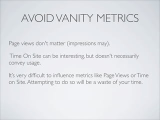 AVOID VANITY METRICS

Page views don't matter (impressions may).

Time On Site can be interesting, but doesn't necessarily
convey usage.

It’s very difﬁcult to inﬂuence metrics like Page Views or Time
on Site. Attempting to do so will be a waste of your time.
 