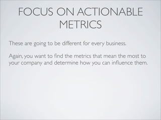FOCUS ON ACTIONABLE
          METRICS
These are going to be different for every business.

Again, you want to ﬁnd the metrics that mean the most to
your company and determine how you can inﬂuence them.
 