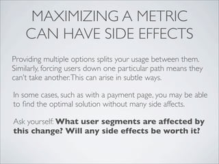 MAXIMIZING A METRIC
    CAN HAVE SIDE EFFECTS
Providing multiple options splits your usage between them.
Similarly, forcing users down one particular path means they
can’t take another. This can arise in subtle ways.

In some cases, such as with a payment page, you may be able
to ﬁnd the optimal solution without many side affects.

Ask yourself: What user segments are affected by
this change? Will any side effects be worth it?
 