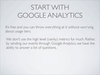 START WITH
        GOOGLE ANALYTICS
It’s free and you can throw everything at it without worrying
about usage tiers.

We don’t use the high level (vanity) metrics for much. Rather,
by sending our events through Google Analytics, we have the
ability to answer a lot of questions.
 