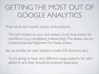 GETTING THE MOST OUT OF
   GOOGLE ANALYTICS
Track all of your events (views, clicks, actions).

  This isn’t limited to your click stream. Track ﬁnal events for
  workﬂows (e.g. completed_onboarding). This allows you to
  create Advanced Segments for those events.

Set up proﬁles for each platform (web, iOS, Android, etc.).

  You’re going to have very different usage patterns for each
  platform, and they should be analyzed separately.
 