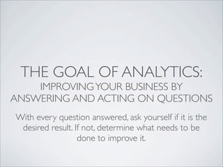 THE GOAL OF ANALYTICS:
    IMPROVING YOUR BUSINESS BY
ANSWERING AND ACTING ON QUESTIONS
With every question answered, ask yourself if it is the
 desired result. If not, determine what needs to be
                  done to improve it.
 