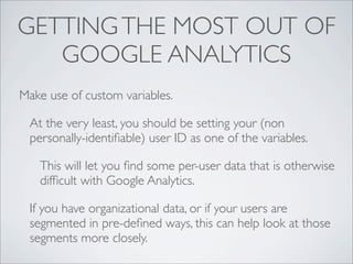 GETTING THE MOST OUT OF
   GOOGLE ANALYTICS
Make use of custom variables.

 At the very least, you should be setting your (non
 personally-identiﬁable) user ID as one of the variables.

   This will let you ﬁnd some per-user data that is otherwise
   difﬁcult with Google Analytics.

 If you have organizational data, or if your users are
 segmented in pre-deﬁned ways, this can help look at those
 segments more closely.
 