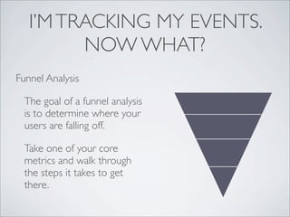 I’M TRACKING MY EVENTS.
         NOW WHAT?
Funnel Analysis

  The goal of a funnel analysis
  is to determine where your
  users are falling off.

  Take one of your core
  metrics and walk through
  the steps it takes to get
  there.
 