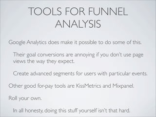 TOOLS FOR FUNNEL
            ANALYSIS
Google Analytics does make it possible to do some of this.

 Their goal conversions are annoying if you don’t use page
 views the way they expect.

 Create advanced segments for users with particular events.

Other good for-pay tools are KissMetrics and Mixpanel.

Roll your own.

 In all honesty, doing this stuff yourself isn’t that hard.
 