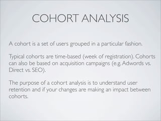 COHORT ANALYSIS

A cohort is a set of users grouped in a particular fashion.

Typical cohorts are time-based (week of registration). Cohorts
can also be based on acquisition campaigns (e.g. Adwords vs.
Direct vs. SEO).

The purpose of a cohort analysis is to understand user
retention and if your changes are making an impact between
cohorts.
 