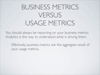 BUSINESS METRICS
               VERSUS
           USAGE METRICS
You should always be reporting on your business metrics.
Analytics is the way to understand what is driving them.

   Effectively, business metrics are the aggregate result of
   your usage metrics.
 