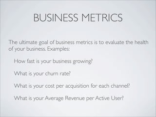 BUSINESS METRICS

The ultimate goal of business metrics is to evaluate the health
of your business. Examples:

  How fast is your business growing?

  What is your churn rate?

  What is your cost per acquisition for each channel?

  What is your Average Revenue per Active User?
 