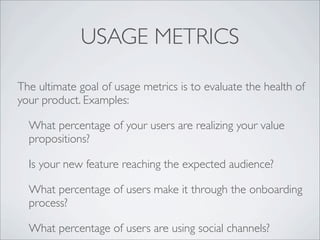 USAGE METRICS

The ultimate goal of usage metrics is to evaluate the health of
your product. Examples:

  What percentage of your users are realizing your value
  propositions?

  Is your new feature reaching the expected audience?

  What percentage of users make it through the onboarding
  process?

  What percentage of users are using social channels?
 