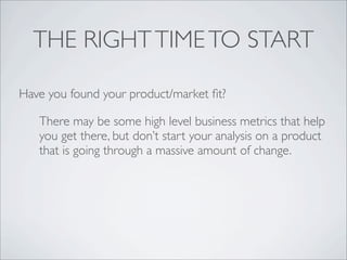 THE RIGHT TIME TO START

Have you found your product/market ﬁt?

   There may be some high level business metrics that help
   you get there, but don’t start your analysis on a product
   that is going through a massive amount of change.
 