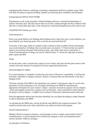 entrepreneurship, business, marketing, accounting, management and basic computer usage. With
soft-skills focusing on capacity-building, students are increasing their confidence and discipline.
Getting Started 4 IDEAS THAT WORK
Entrepreneurs work on the principles of lateral thinking and have a structured methodology to
achieve what they seek. The idea may be born out of som e random thought, but the evolution of the
idea into a venture plan takes plac e only when given a structured thought process from start to end.
CHAPTER FIVE Setting up a Team
Fund Attraction 6
Know your needs Before even thinking about finding cash to inject into your s ocial enterprise, you
must identify your financing needs. How m uch do you need and what for?
In essence, at this stage, funds are needed m ainly to bring on team m embers and for prototyping
your social enterprise. In finding what you really need, you need to: T. Find out what you need to
achieve your mission and goals while pushin g aside ‗easy funds‘ that can be a distraction. U.
Think of in-kind options or things you can do without money. V. Choose the right pots of money;
grant, equity and debt.
Equity
In sim ple terms, when s omeone buys equity in your venture, they have become part owners of the
venture with some amount of voting power for key organizational decisions.
SUSTAINABILITY FIRST
If a social enterprise is incapable of achieving some form of financial s ustainability, it will become
extremely vulnerable to changes in donors‘ policies or interests that can shift anytime in the fast c
hanging world.
The basic concept of the SROI is the calculation your venture‘s total present value of s ocial value
generated, over the total project cost. You begin calculating your SROI by identifying the
appropriate information for your venture‘s: Inputs - resources invested in a project/ activity Outputs
- direct and tangible results from a project/ activity Outcomes - direct and indirect results linked to
the project/ activity Impacts - a slightly lower estimate of Outcomes (minimum results achieved)
Once the appropriate inform ation has been identified, you can begin developing a simple financial
m odel to determine your SROI
To calculate the the SROI ratio, sim ply divide the total SROI by the original investment. This
would reveal the total social value created for every dollar invested in the program.
Social Communications 7
Making it Stick In contrast to business, social enterpris es have to adopt a more holistic form of
communications. A social enterprise has to effectively integrate s ocial, environmental and ec
onomic elements within its messages.
six principles of stickiness:

 