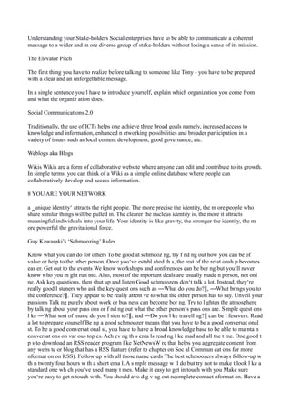 Understanding your Stake-holders Social enterprises have to be able to communicate a coherent
message to a wider and m ore diverse group of stake-holders without losing a sense of its mission.
The Elevator Pitch
The first thing you have to realize before talking to someone like Tony - you have to be prepared
with a clear and an unforgettable message.
In a single sentence you‘l have to introduce yourself, explain which organization you come from
and what the organiz ation does.
Social Communications 2.0
Traditionally, the use of ICTs helps one achieve three broad goals namely, increased access to
knowledge and information, enhanced n etworking possibilities and broader participation in a
variety of issues such as local content development, good governance, etc.
Weblogs aka Blogs
Wikis Wikis are a form of collaborative website where anyone can edit and contribute to its growth.
In simple terms, you can think of a Wiki as a simple online database where people can
collaboratively develop and access information.
8 YOU ARE YOUR NETWORK
a ‗unique identity‘ attracts the right people. The more precise the identity, the m ore people who
share similar things will be pulled in. The clearer the nucleus identity is, the more it attracts
meaningful individuals into your life. Your identity is like gravity, the stronger the identity, the m
ore powerful the gravitational force.
Guy Kawasaki’s ‘Schmoozing’ Rules
Know what you can do for others To be good at schmooz ng, try f nd ng out how you can be of
value or help to the other person. Once you‘ve establ shed th s, the rest of the relat onsh p becomes
eas er. Get out to the events We know workshops and conferences can be bor ng but you‘ll never
know who you m ght run nto. Also, most of the mportant deals are usually made n person, not onl
ne. Ask key questions, then shut up and listen Good schmoozers don‘t talk a lot. Instead, they‘re
really good l steners who ask the key quest ons such as ―What do you do?‖, ―What br ngs you to
the conference?‖. They appear to be really attent ve to what the other person has to say. Unveil your
passions Talk ng purely about work or bus ness can become bor ng. Try to l ghten the atmosphere
by talk ng about your pass ons or f nd ng out what the other person‘s pass ons are. S mple quest ons
l ke ―What sort of mus c do you l sten to?‖, and ―Do you l ke travell ng?‖ can be l fesavers. Read
a lot to prepare yourself Be ng a good schmoozer means that you have to be a good conversat onal
st. To be a good conversat onal st, you have to have a broad knowledge base to be able to ma nta n
conversat ons on var ous top cs. Ach ev ng th s enta ls read ng l ke mad and all the t me. One good t
p s to download an RSS reader program l ke NetNewsW re that helps you aggregate content from
any webs te or blog that has a RSS feature (refer to chapter on Soc al Commun cat ons for more
nformat on on RSS). Follow up with all those name cards The best schmoozers always follow-up w
th n twenty four hours w th a short ema l. A s mple message w ll do but try not to make t look l ke a
standard one wh ch you‘ve used many t mes. Make it easy to get in touch with you Make sure
you‘re easy to get n touch w th. You should avo d g v ng out ncomplete contact nformat on. Have a

 