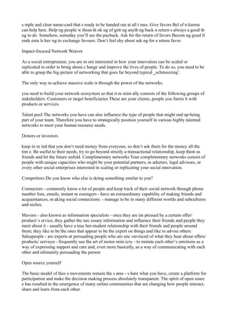 s mple and clear name-card that s ready to be handed out at all t mes. Give favors Bel ef n karma
can help here. Help ng people w thout th nk ng of gett ng anyth ng back n return s always a good th
ng to do. Somehow, someday you‘ll see the payback. Ask for the return of favors Becom ng good fr
ends enta ls hav ng to exchange favours. Don‘t feel shy about ask ng for a return favor.
Impact-focused Network Weaver
As a social entrepreneur, you are m ore interested in how your innovation can be scaled or
replicated in order to bring about c hange and improve the lives of people. To do so, you need to be
able to grasp the big picture of networking that goes far beyond typical ‗schmoozing‘.
The only way to achieve massive scale is through the power of the networks.
you need to build your network ecosystem so that it m inim ally consists of the following groups of
stakeholders: Customers or target beneficiaries These are your clients, people you furnis h with
products or services.
Talent pool The networks you have can also influence the type of people that might end up being
part of your team. Therefore you have to strategically position yourself in various highly talented
networks to meet your human resource needs.
Donors or investors
keep in m ind that you don‘t need money from everyone, so don‘t ask them for the money all the
tim e. Be useful to their needs, try to go beyond strictly a transactional relationship, keep them as
friends and let the future unfold. Complimentary networks Your complimentary networks consist of
people with unique capacities who might be your potential partners, m arketers, legal advisors, or
every other social enterprises interested in scaling or replicating your social innovation.
Competitors Do you know who else is doing something similar to you?
Connectors - commonly know a lot of people and keep track of their social network through phone
number lists, emails, instant m essengers - have an extraordinary capability of making friends and
acquaintances, m aking social connections. - manage to be in many different worlds and subcultures
and niches.
Mavens - also known as information specialists - once they are im pressed by a certain offer/
product/ s ervice, they gather the nec essary information and influence their friends and people they
meet about it - usually have a teac her-student relationship with their friends and people around
them; they like to be the ones that appear to be the expert on things and like to advise others
Salespeople - are experts at persuading people who are unc onvinced of what they hear about offers/
products/ services - frequently use the art of motor mim icry - to imitate each other‘s emotions as a
way of expressing support and care and, even more basically, as a way of communicating with each
other and ultimately persuading the person
Open source yourself
The basic model of thes e movements remain the s ame - s hare what you have, create a platform for
participation and make the decision making process absolutely transparent. The spirit of open sourc
e has resulted in the emergence of many online communities that are changing how people interact,
share and learn from each other.

 