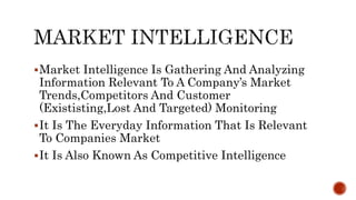 Market Intelligence Is Gathering And Analyzing
Information Relevant To A Company’s Market
Trends,Competitors And Customer
(Exististing,Lost And Targeted) Monitoring
It Is The Everyday Information That Is Relevant
To Companies Market
It Is Also Known As Competitive Intelligence
 