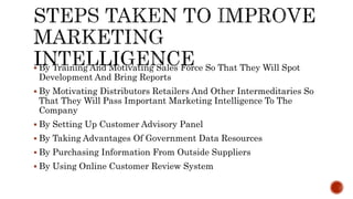  By Training And Motivating Sales Force So That They Will Spot
Development And Bring Reports
 By Motivating Distributors Retailers And Other Intermeditaries So
That They Will Pass Important Marketing Intelligence To The
Company
 By Setting Up Customer Advisory Panel
 By Taking Advantages Of Government Data Resources
 By Purchasing Information From Outside Suppliers
 By Using Online Customer Review System
 