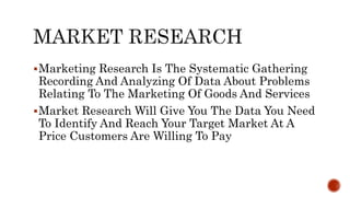 Marketing Research Is The Systematic Gathering
Recording And Analyzing Of Data About Problems
Relating To The Marketing Of Goods And Services
Market Research Will Give You The Data You Need
To Identify And Reach Your Target Market At A
Price Customers Are Willing To Pay
 