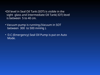 •Oil level in Seal Oil Tank (SOT) is visible in the
sight glass and Intermediate Oil Tank( IOT) level
is between 5 to 40 cm.
• Vacuum pump is running.(Vacuum in SOT
between 300 to 500 mmHg ).
• D.C (Emergency) Seal Oil Pump is put on Auto
Mode.
 