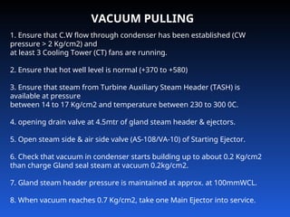 VACUUM PULLING
1. Ensure that C.W flow through condenser has been established (CW
pressure > 2 Kg/cm2) and
at least 3 Cooling Tower (CT) fans are running.
2. Ensure that hot well level is normal (+370 to +580)
3. Ensure that steam from Turbine Auxiliary Steam Header (TASH) is
available at pressure
between 14 to 17 Kg/cm2 and temperature between 230 to 300 0C.
4. opening drain valve at 4.5mtr of gland steam header & ejectors.
5. Open steam side & air side valve (AS-108/VA-10) of Starting Ejector.
6. Check that vacuum in condenser starts building up to about 0.2 Kg/cm2
than charge Gland seal steam at vacuum 0.2kg/cm2.
7. Gland steam header pressure is maintained at approx. at 100mmWCL.
8. When vacuum reaches 0.7 Kg/cm2, take one Main Ejector into service.
 