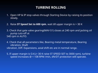 TURBINE ROLLING
1. Open HP & IP stop valves through Starting Device by raising its position
slowly.
2. Raise ST Speed Set to 600 rpm. wait till upper margin is > 30 K
3. Check that gate valve gearing(MAV-51) closes at 240 rpm and jacking oil
pump cuts-off at
540 rpm in AUTO.
4. Check that all parameters like, Bearing metal temperature, Bearing
vibration, Shaft
vibration, Diff. Expansions, axial shift etc are in normal range.
5. If upper margin is O.K.(> 30 K raise ST SPEED SET to 3000 rpm), turbine
speed increases @ < 108 RPM /min, dN/DT protection will operate.
 