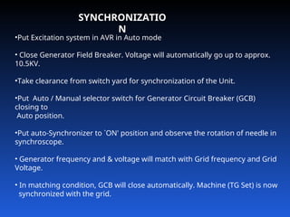 SYNCHRONIZATIO
N
•Put Excitation system in AVR in Auto mode
• Close Generator Field Breaker. Voltage will automatically go up to approx.
10.5KV.
•Take clearance from switch yard for synchronization of the Unit.
•Put Auto / Manual selector switch for Generator Circuit Breaker (GCB)
closing to
Auto position.
•Put auto-Synchronizer to `ON' position and observe the rotation of needle in
synchroscope.
• Generator frequency and & voltage will match with Grid frequency and Grid
Voltage.
• In matching condition, GCB will close automatically. Machine (TG Set) is now
synchronized with the grid.
 