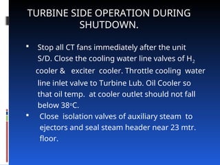  Stop all CT fans immediately after the unit
S/D. Close the cooling water line valves of H2
cooler & exciter cooler. Throttle cooling water
line inlet valve to Turbine Lub. Oil Cooler so
that oil temp. at cooler outlet should not fall
below 38o
C.
 Close isolation valves of auxiliary steam to
ejectors and seal steam header near 23 mtr.
floor.
TURBINE SIDE OPERATION DURING
SHUTDOWN.
 