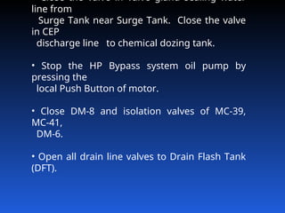 Close the valve in valve gland sealing water
line from
Surge Tank near Surge Tank. Close the valve
in CEP
discharge line to chemical dozing tank.
• Stop the HP Bypass system oil pump by
pressing the
local Push Button of motor.
• Close DM‑8 and isolation valves of MC‑39,
MC‑41,
DM‑6.
• Open all drain line valves to Drain Flash Tank
(DFT).
 
