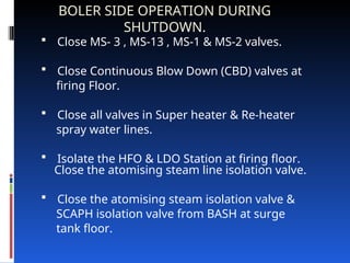 BOLER SIDE OPERATION DURING
SHUTDOWN.
 Close MS‑ 3 , MS‑13 , MS‑1 & MS‑2 valves.
 Close Continuous Blow Down (CBD) valves at
firing Floor.
 Close all valves in Super heater & Re-heater
spray water lines.
 Isolate the HFO & LDO Station at firing floor.
Close the atomising steam line isolation valve.
 Close the atomising steam isolation valve &
SCAPH isolation valve from BASH at surge
tank floor.
 